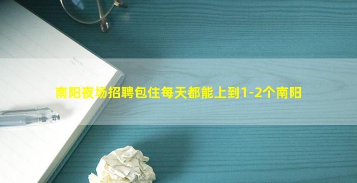 南阳夜场招聘包住每天都能上到1-2个南阳